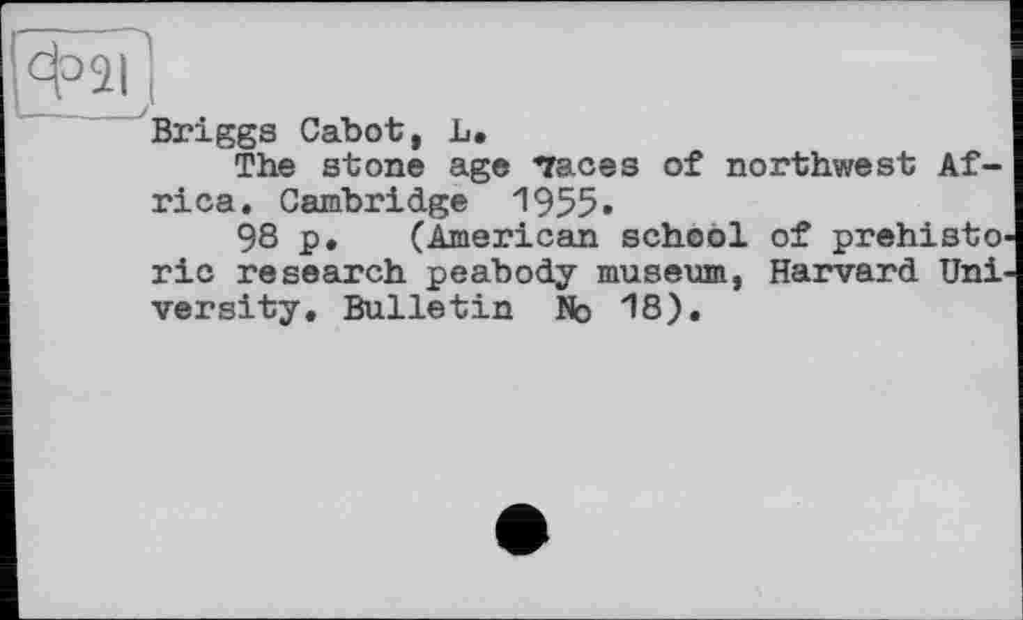 ﻿Briggs Cabot, L.
The stone age "races of northwest Africa. Cambridge 1955»
98 p. (American school of prehisto ric research peabody museum, Harvard Uni versity. Bulletin No 18).